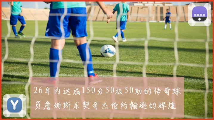 26年内达成150分50板50助的传奇球员詹姆斯东契奇杰伦约翰逊的辉煌成就