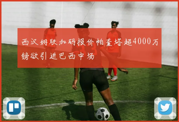 西汉姆联加码报价帕奎塔超4000万镑欲引进巴西中场