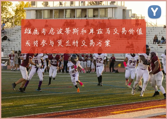雄鹿考虑波蒂斯和库兹马交易价值或将参与莫兰特交易方案