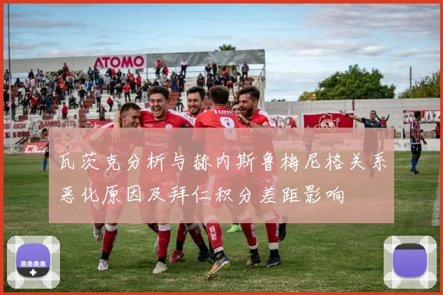 瓦茨克分析与赫内斯鲁梅尼格关系恶化原因及拜仁积分差距影响