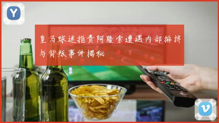 皇马球迷指责阿隆索遭遇内部排挤与背叛事件揭秘